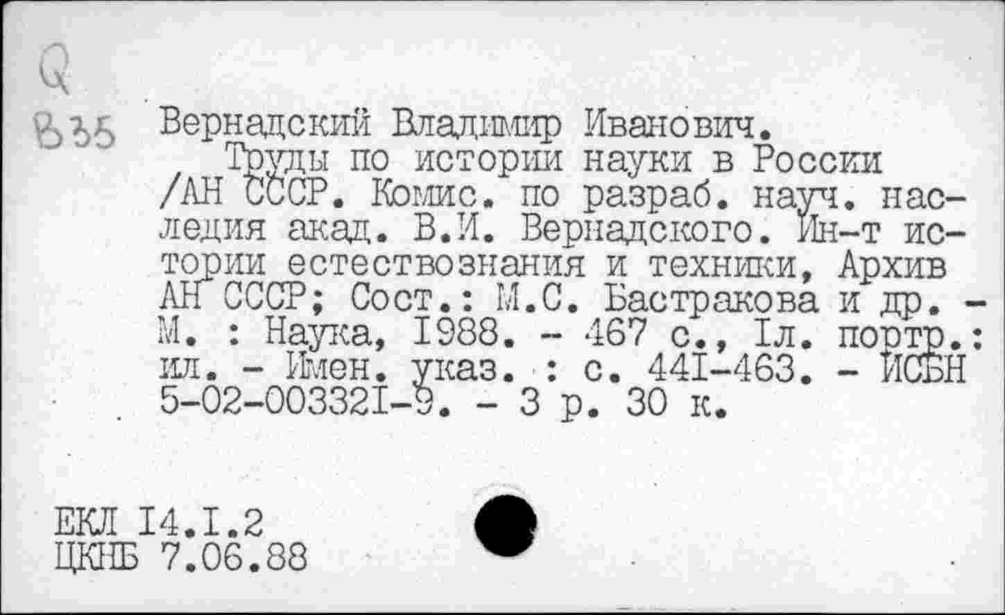 ﻿^5^5 Вернадский Владдглф Иванович.
Труды по истории науки в России
/АН СССР. Комис. по разраб, науч. наследия акад. В.И. Вернадского. Ин-т истории естествознания и техники, Архив АН СССР; Сост.: М.С. Бастракова и др. ■ М. : Наука, 1988. - 467 с., 1л. поотр. ил. - Имен. указ. : с. 441-463. - ЙСЁН 5-02-003321-9. - 3 р. 30 к.
ЕКЛ 14.1.2
ЦКНБ 7.06.88